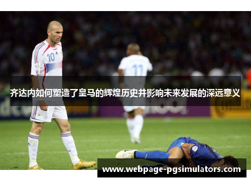 齐达内如何塑造了皇马的辉煌历史并影响未来发展的深远意义